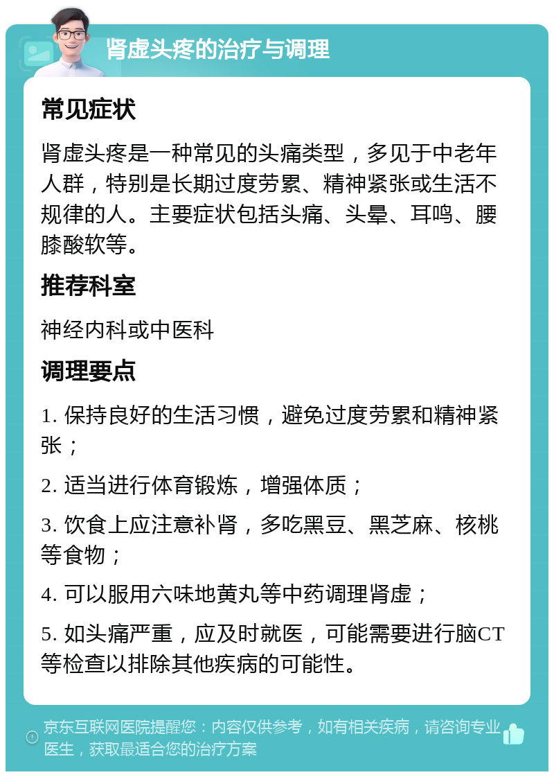 肾虚头疼的治疗与调理 常见症状 肾虚头疼是一种常见的头痛类型，多见于中老年人群，特别是长期过度劳累、精神紧张或生活不规律的人。主要症状包括头痛、头晕、耳鸣、腰膝酸软等。 推荐科室 神经内科或中医科 调理要点 1. 保持良好的生活习惯，避免过度劳累和精神紧张； 2. 适当进行体育锻炼，增强体质； 3. 饮食上应注意补肾，多吃黑豆、黑芝麻、核桃等食物； 4. 可以服用六味地黄丸等中药调理肾虚； 5. 如头痛严重，应及时就医，可能需要进行脑CT等检查以排除其他疾病的可能性。