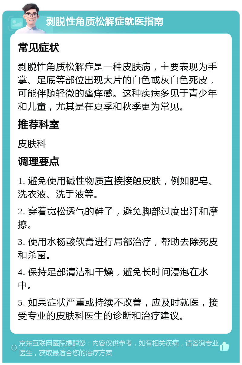 剥脱性角质松解症就医指南 常见症状 剥脱性角质松解症是一种皮肤病，主要表现为手掌、足底等部位出现大片的白色或灰白色死皮，可能伴随轻微的瘙痒感。这种疾病多见于青少年和儿童，尤其是在夏季和秋季更为常见。 推荐科室 皮肤科 调理要点 1. 避免使用碱性物质直接接触皮肤，例如肥皂、洗衣液、洗手液等。 2. 穿着宽松透气的鞋子，避免脚部过度出汗和摩擦。 3. 使用水杨酸软膏进行局部治疗，帮助去除死皮和杀菌。 4. 保持足部清洁和干燥，避免长时间浸泡在水中。 5. 如果症状严重或持续不改善，应及时就医，接受专业的皮肤科医生的诊断和治疗建议。