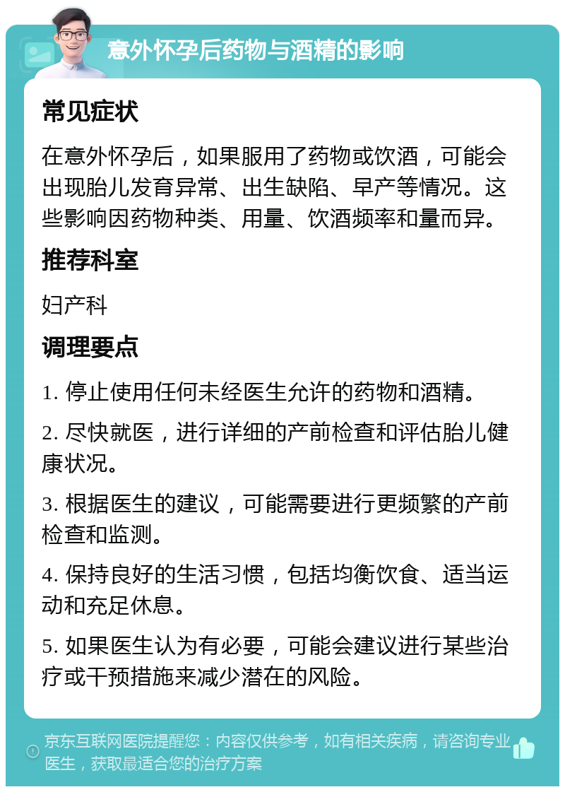 意外怀孕后药物与酒精的影响 常见症状 在意外怀孕后，如果服用了药物或饮酒，可能会出现胎儿发育异常、出生缺陷、早产等情况。这些影响因药物种类、用量、饮酒频率和量而异。 推荐科室 妇产科 调理要点 1. 停止使用任何未经医生允许的药物和酒精。 2. 尽快就医，进行详细的产前检查和评估胎儿健康状况。 3. 根据医生的建议，可能需要进行更频繁的产前检查和监测。 4. 保持良好的生活习惯，包括均衡饮食、适当运动和充足休息。 5. 如果医生认为有必要，可能会建议进行某些治疗或干预措施来减少潜在的风险。