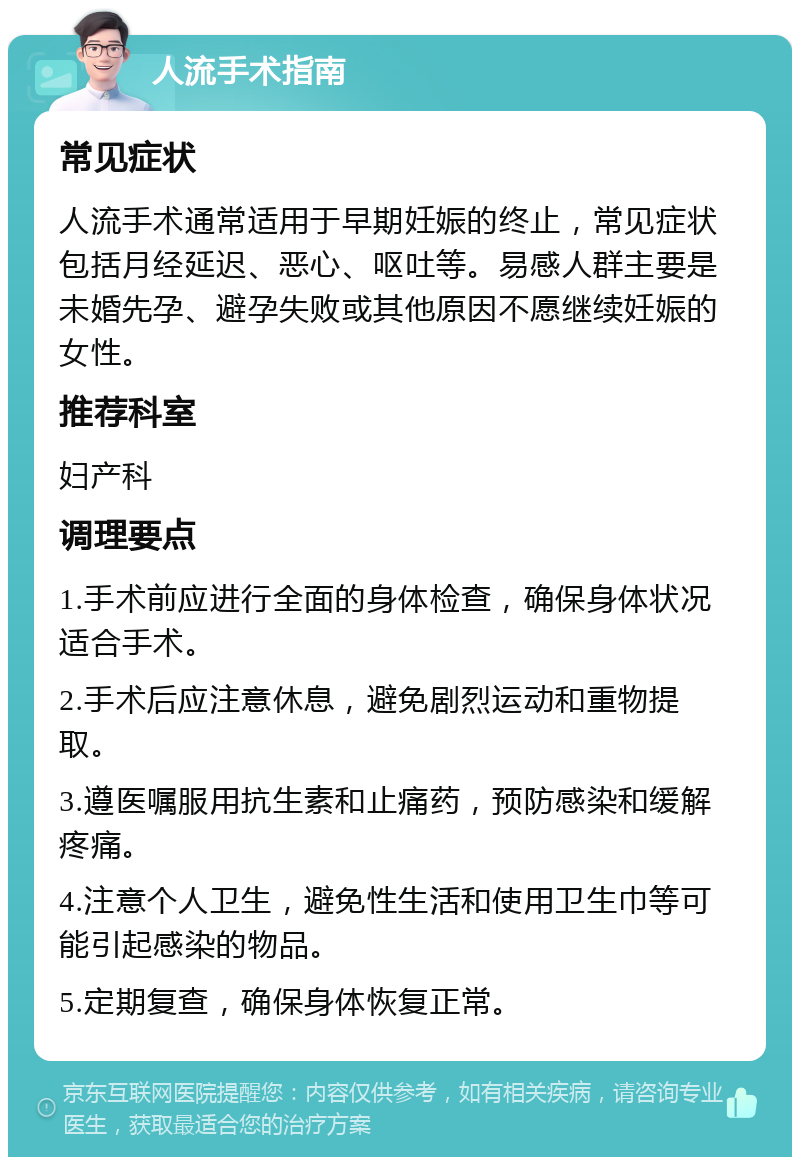 人流手术指南 常见症状 人流手术通常适用于早期妊娠的终止，常见症状包括月经延迟、恶心、呕吐等。易感人群主要是未婚先孕、避孕失败或其他原因不愿继续妊娠的女性。 推荐科室 妇产科 调理要点 1.手术前应进行全面的身体检查，确保身体状况适合手术。 2.手术后应注意休息，避免剧烈运动和重物提取。 3.遵医嘱服用抗生素和止痛药，预防感染和缓解疼痛。 4.注意个人卫生，避免性生活和使用卫生巾等可能引起感染的物品。 5.定期复查，确保身体恢复正常。