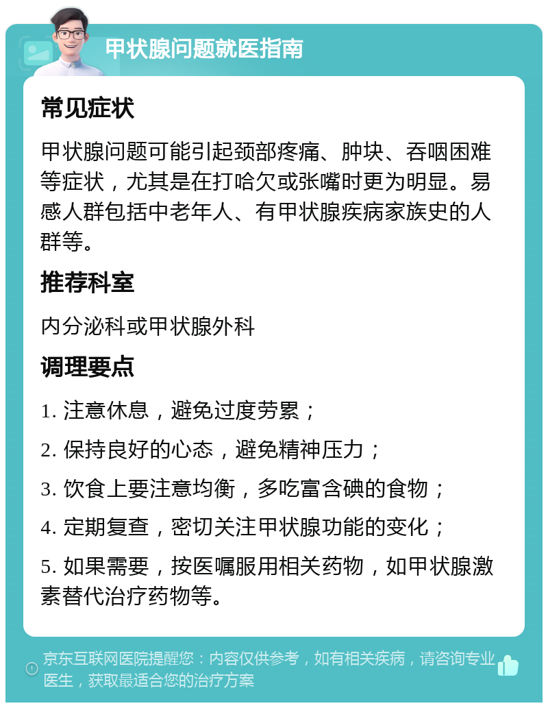 甲状腺问题就医指南 常见症状 甲状腺问题可能引起颈部疼痛、肿块、吞咽困难等症状，尤其是在打哈欠或张嘴时更为明显。易感人群包括中老年人、有甲状腺疾病家族史的人群等。 推荐科室 内分泌科或甲状腺外科 调理要点 1. 注意休息，避免过度劳累； 2. 保持良好的心态，避免精神压力； 3. 饮食上要注意均衡，多吃富含碘的食物； 4. 定期复查，密切关注甲状腺功能的变化； 5. 如果需要，按医嘱服用相关药物，如甲状腺激素替代治疗药物等。