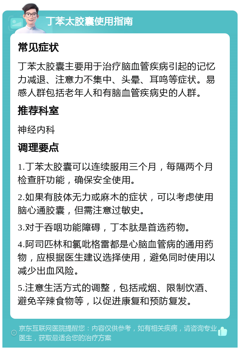 丁苯太胶囊使用指南 常见症状 丁苯太胶囊主要用于治疗脑血管疾病引起的记忆力减退、注意力不集中、头晕、耳鸣等症状。易感人群包括老年人和有脑血管疾病史的人群。 推荐科室 神经内科 调理要点 1.丁苯太胶囊可以连续服用三个月，每隔两个月检查肝功能，确保安全使用。 2.如果有肢体无力或麻木的症状，可以考虑使用脑心通胶囊，但需注意过敏史。 3.对于吞咽功能障碍，丁本肽是首选药物。 4.阿司匹林和氯吡格雷都是心脑血管病的通用药物，应根据医生建议选择使用，避免同时使用以减少出血风险。 5.注意生活方式的调整，包括戒烟、限制饮酒、避免辛辣食物等，以促进康复和预防复发。