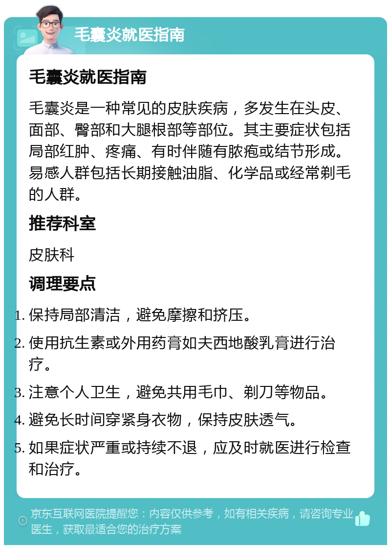 毛囊炎就医指南 毛囊炎就医指南 毛囊炎是一种常见的皮肤疾病，多发生在头皮、面部、臀部和大腿根部等部位。其主要症状包括局部红肿、疼痛、有时伴随有脓疱或结节形成。易感人群包括长期接触油脂、化学品或经常剃毛的人群。 推荐科室 皮肤科 调理要点 保持局部清洁，避免摩擦和挤压。 使用抗生素或外用药膏如夫西地酸乳膏进行治疗。 注意个人卫生，避免共用毛巾、剃刀等物品。 避免长时间穿紧身衣物，保持皮肤透气。 如果症状严重或持续不退，应及时就医进行检查和治疗。