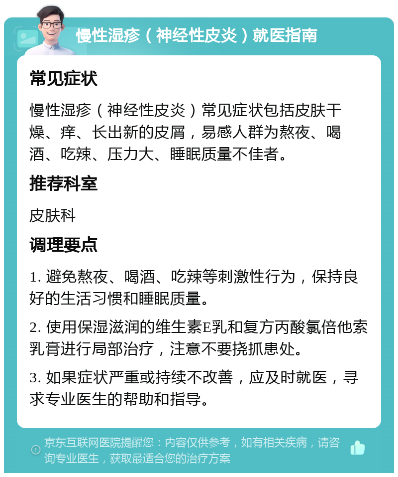 慢性湿疹（神经性皮炎）就医指南 常见症状 慢性湿疹（神经性皮炎）常见症状包括皮肤干燥、痒、长出新的皮屑，易感人群为熬夜、喝酒、吃辣、压力大、睡眠质量不佳者。 推荐科室 皮肤科 调理要点 1. 避免熬夜、喝酒、吃辣等刺激性行为，保持良好的生活习惯和睡眠质量。 2. 使用保湿滋润的维生素E乳和复方丙酸氯倍他索乳膏进行局部治疗，注意不要挠抓患处。 3. 如果症状严重或持续不改善，应及时就医，寻求专业医生的帮助和指导。