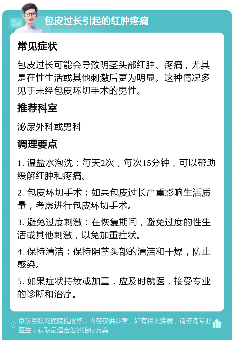 包皮过长引起的红肿疼痛 常见症状 包皮过长可能会导致阴茎头部红肿、疼痛，尤其是在性生活或其他刺激后更为明显。这种情况多见于未经包皮环切手术的男性。 推荐科室 泌尿外科或男科 调理要点 1. 温盐水泡洗：每天2次，每次15分钟，可以帮助缓解红肿和疼痛。 2. 包皮环切手术：如果包皮过长严重影响生活质量，考虑进行包皮环切手术。 3. 避免过度刺激：在恢复期间，避免过度的性生活或其他刺激，以免加重症状。 4. 保持清洁：保持阴茎头部的清洁和干燥，防止感染。 5. 如果症状持续或加重，应及时就医，接受专业的诊断和治疗。