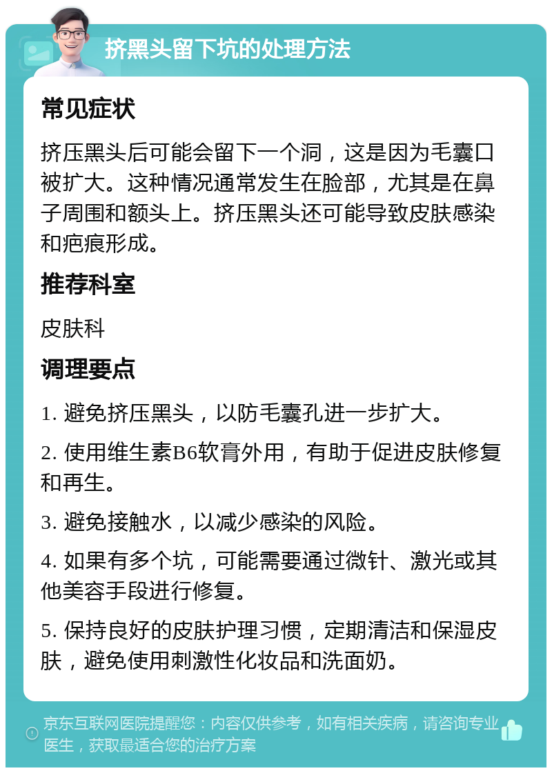 挤黑头留下坑的处理方法 常见症状 挤压黑头后可能会留下一个洞，这是因为毛囊口被扩大。这种情况通常发生在脸部，尤其是在鼻子周围和额头上。挤压黑头还可能导致皮肤感染和疤痕形成。 推荐科室 皮肤科 调理要点 1. 避免挤压黑头，以防毛囊孔进一步扩大。 2. 使用维生素B6软膏外用，有助于促进皮肤修复和再生。 3. 避免接触水，以减少感染的风险。 4. 如果有多个坑，可能需要通过微针、激光或其他美容手段进行修复。 5. 保持良好的皮肤护理习惯，定期清洁和保湿皮肤，避免使用刺激性化妆品和洗面奶。