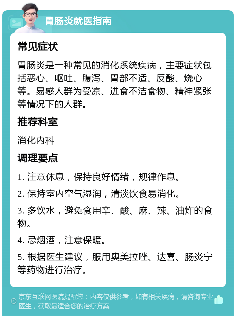 胃肠炎就医指南 常见症状 胃肠炎是一种常见的消化系统疾病，主要症状包括恶心、呕吐、腹泻、胃部不适、反酸、烧心等。易感人群为受凉、进食不洁食物、精神紧张等情况下的人群。 推荐科室 消化内科 调理要点 1. 注意休息，保持良好情绪，规律作息。 2. 保持室内空气湿润，清淡饮食易消化。 3. 多饮水，避免食用辛、酸、麻、辣、油炸的食物。 4. 忌烟酒，注意保暖。 5. 根据医生建议，服用奥美拉唑、达喜、肠炎宁等药物进行治疗。