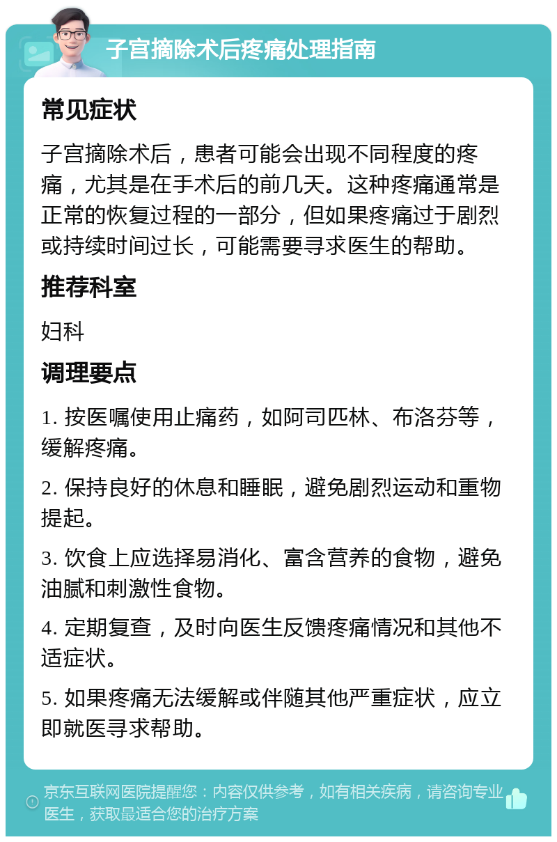 子宫摘除术后疼痛处理指南 常见症状 子宫摘除术后，患者可能会出现不同程度的疼痛，尤其是在手术后的前几天。这种疼痛通常是正常的恢复过程的一部分，但如果疼痛过于剧烈或持续时间过长，可能需要寻求医生的帮助。 推荐科室 妇科 调理要点 1. 按医嘱使用止痛药，如阿司匹林、布洛芬等，缓解疼痛。 2. 保持良好的休息和睡眠，避免剧烈运动和重物提起。 3. 饮食上应选择易消化、富含营养的食物，避免油腻和刺激性食物。 4. 定期复查，及时向医生反馈疼痛情况和其他不适症状。 5. 如果疼痛无法缓解或伴随其他严重症状，应立即就医寻求帮助。