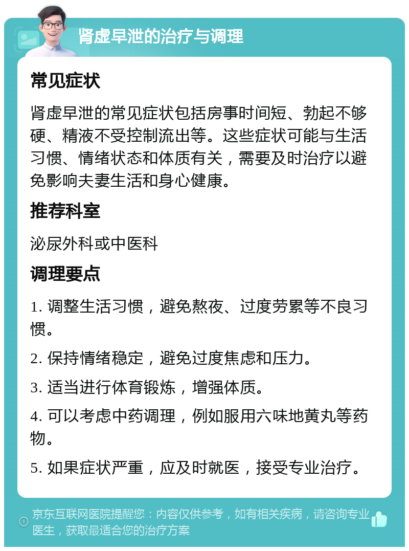 肾虚早泄的治疗与调理 常见症状 肾虚早泄的常见症状包括房事时间短、勃起不够硬、精液不受控制流出等。这些症状可能与生活习惯、情绪状态和体质有关，需要及时治疗以避免影响夫妻生活和身心健康。 推荐科室 泌尿外科或中医科 调理要点 1. 调整生活习惯，避免熬夜、过度劳累等不良习惯。 2. 保持情绪稳定，避免过度焦虑和压力。 3. 适当进行体育锻炼，增强体质。 4. 可以考虑中药调理，例如服用六味地黄丸等药物。 5. 如果症状严重，应及时就医，接受专业治疗。