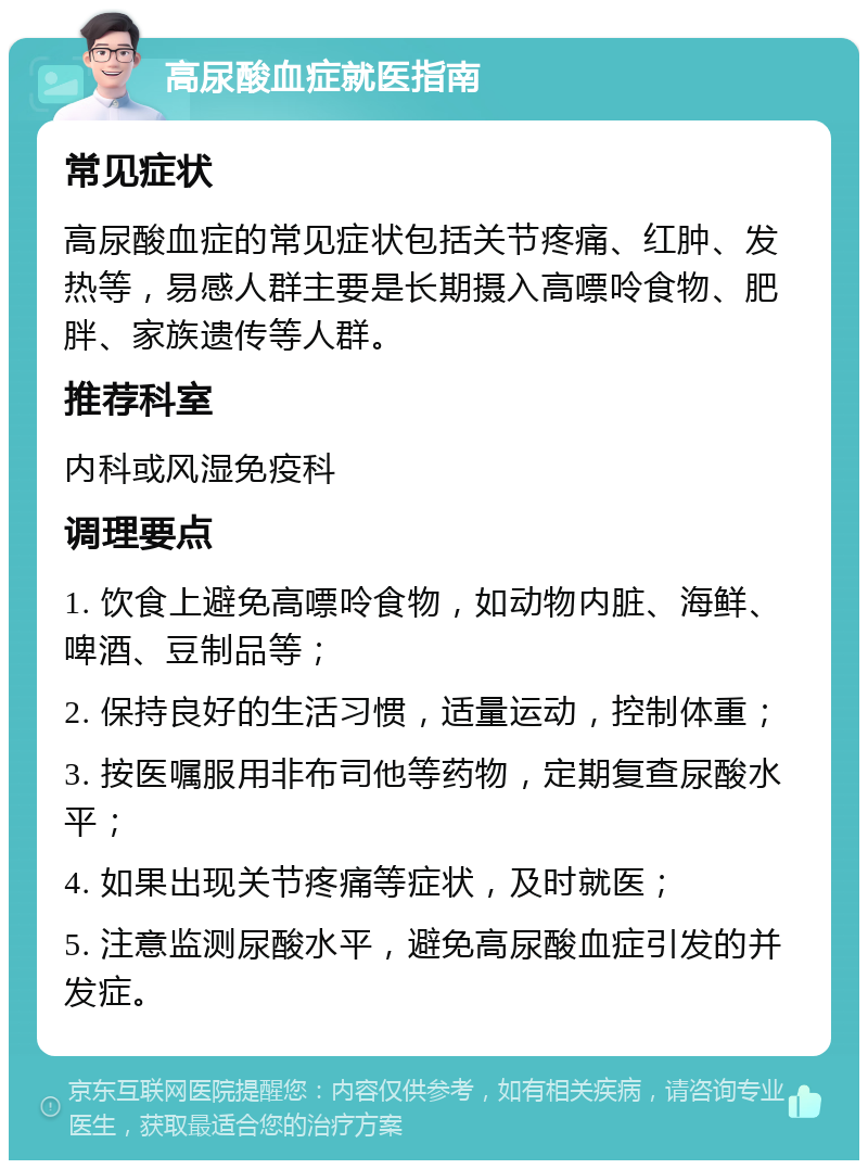 高尿酸血症就医指南 常见症状 高尿酸血症的常见症状包括关节疼痛、红肿、发热等，易感人群主要是长期摄入高嘌呤食物、肥胖、家族遗传等人群。 推荐科室 内科或风湿免疫科 调理要点 1. 饮食上避免高嘌呤食物，如动物内脏、海鲜、啤酒、豆制品等； 2. 保持良好的生活习惯，适量运动，控制体重； 3. 按医嘱服用非布司他等药物，定期复查尿酸水平； 4. 如果出现关节疼痛等症状，及时就医； 5. 注意监测尿酸水平，避免高尿酸血症引发的并发症。