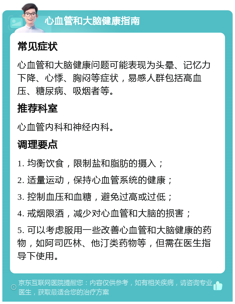 心血管和大脑健康指南 常见症状 心血管和大脑健康问题可能表现为头晕、记忆力下降、心悸、胸闷等症状，易感人群包括高血压、糖尿病、吸烟者等。 推荐科室 心血管内科和神经内科。 调理要点 1. 均衡饮食，限制盐和脂肪的摄入； 2. 适量运动，保持心血管系统的健康； 3. 控制血压和血糖，避免过高或过低； 4. 戒烟限酒，减少对心血管和大脑的损害； 5. 可以考虑服用一些改善心血管和大脑健康的药物，如阿司匹林、他汀类药物等，但需在医生指导下使用。