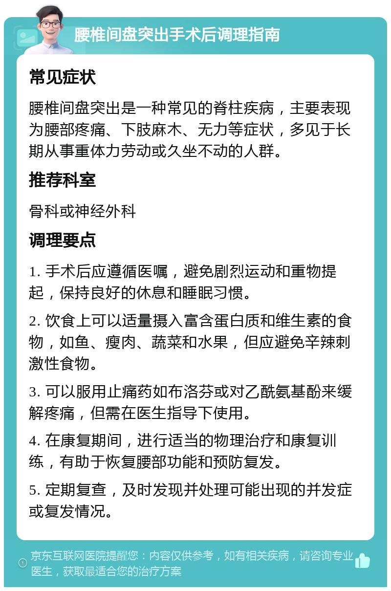 腰椎间盘突出手术后调理指南 常见症状 腰椎间盘突出是一种常见的脊柱疾病，主要表现为腰部疼痛、下肢麻木、无力等症状，多见于长期从事重体力劳动或久坐不动的人群。 推荐科室 骨科或神经外科 调理要点 1. 手术后应遵循医嘱，避免剧烈运动和重物提起，保持良好的休息和睡眠习惯。 2. 饮食上可以适量摄入富含蛋白质和维生素的食物，如鱼、瘦肉、蔬菜和水果，但应避免辛辣刺激性食物。 3. 可以服用止痛药如布洛芬或对乙酰氨基酚来缓解疼痛，但需在医生指导下使用。 4. 在康复期间，进行适当的物理治疗和康复训练，有助于恢复腰部功能和预防复发。 5. 定期复查，及时发现并处理可能出现的并发症或复发情况。