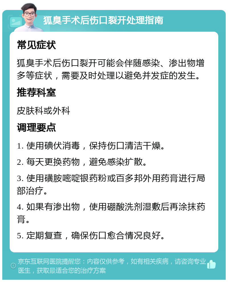 狐臭手术后伤口裂开处理指南 常见症状 狐臭手术后伤口裂开可能会伴随感染、渗出物增多等症状，需要及时处理以避免并发症的发生。 推荐科室 皮肤科或外科 调理要点 1. 使用碘伏消毒，保持伤口清洁干燥。 2. 每天更换药物，避免感染扩散。 3. 使用磺胺嘧啶银药粉或百多邦外用药膏进行局部治疗。 4. 如果有渗出物，使用硼酸洗剂湿敷后再涂抹药膏。 5. 定期复查，确保伤口愈合情况良好。