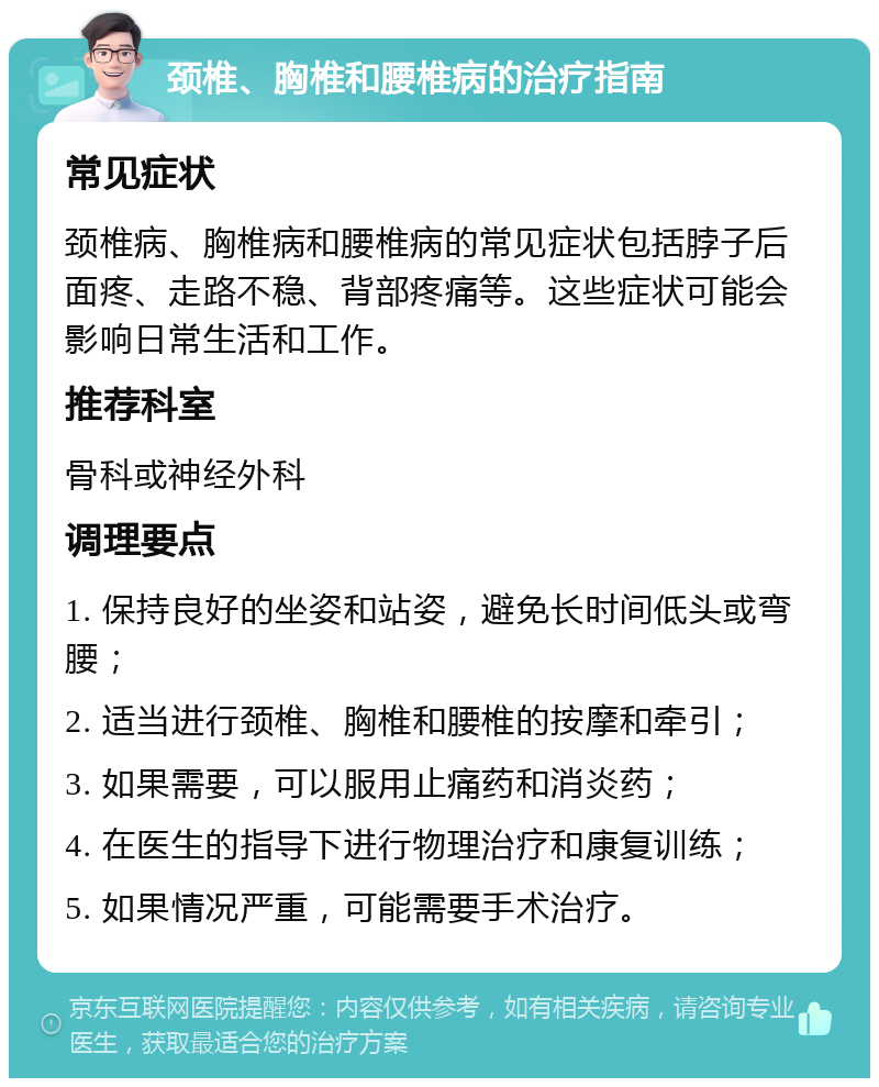 颈椎、胸椎和腰椎病的治疗指南 常见症状 颈椎病、胸椎病和腰椎病的常见症状包括脖子后面疼、走路不稳、背部疼痛等。这些症状可能会影响日常生活和工作。 推荐科室 骨科或神经外科 调理要点 1. 保持良好的坐姿和站姿，避免长时间低头或弯腰； 2. 适当进行颈椎、胸椎和腰椎的按摩和牵引； 3. 如果需要，可以服用止痛药和消炎药； 4. 在医生的指导下进行物理治疗和康复训练； 5. 如果情况严重，可能需要手术治疗。