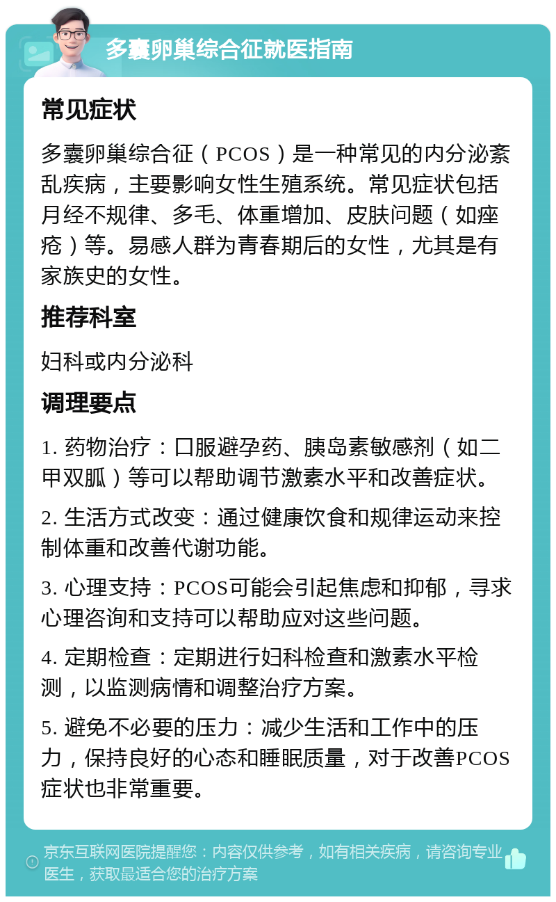 多囊卵巢综合征就医指南 常见症状 多囊卵巢综合征（PCOS）是一种常见的内分泌紊乱疾病，主要影响女性生殖系统。常见症状包括月经不规律、多毛、体重增加、皮肤问题（如痤疮）等。易感人群为青春期后的女性，尤其是有家族史的女性。 推荐科室 妇科或内分泌科 调理要点 1. 药物治疗：口服避孕药、胰岛素敏感剂（如二甲双胍）等可以帮助调节激素水平和改善症状。 2. 生活方式改变：通过健康饮食和规律运动来控制体重和改善代谢功能。 3. 心理支持：PCOS可能会引起焦虑和抑郁，寻求心理咨询和支持可以帮助应对这些问题。 4. 定期检查：定期进行妇科检查和激素水平检测，以监测病情和调整治疗方案。 5. 避免不必要的压力：减少生活和工作中的压力，保持良好的心态和睡眠质量，对于改善PCOS症状也非常重要。