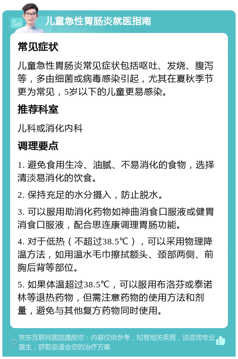 儿童急性胃肠炎就医指南 常见症状 儿童急性胃肠炎常见症状包括呕吐、发烧、腹泻等，多由细菌或病毒感染引起，尤其在夏秋季节更为常见，5岁以下的儿童更易感染。 推荐科室 儿科或消化内科 调理要点 1. 避免食用生冷、油腻、不易消化的食物，选择清淡易消化的饮食。 2. 保持充足的水分摄入，防止脱水。 3. 可以服用助消化药物如神曲消食口服液或健胃消食口服液，配合思连康调理胃肠功能。 4. 对于低热（不超过38.5℃），可以采用物理降温方法，如用温水毛巾擦拭额头、颈部两侧、前胸后背等部位。 5. 如果体温超过38.5℃，可以服用布洛芬或泰诺林等退热药物，但需注意药物的使用方法和剂量，避免与其他复方药物同时使用。