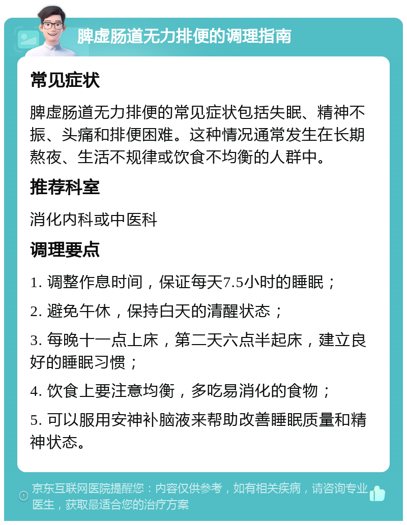 脾虚肠道无力排便的调理指南 常见症状 脾虚肠道无力排便的常见症状包括失眠、精神不振、头痛和排便困难。这种情况通常发生在长期熬夜、生活不规律或饮食不均衡的人群中。 推荐科室 消化内科或中医科 调理要点 1. 调整作息时间，保证每天7.5小时的睡眠； 2. 避免午休，保持白天的清醒状态； 3. 每晚十一点上床，第二天六点半起床，建立良好的睡眠习惯； 4. 饮食上要注意均衡，多吃易消化的食物； 5. 可以服用安神补脑液来帮助改善睡眠质量和精神状态。