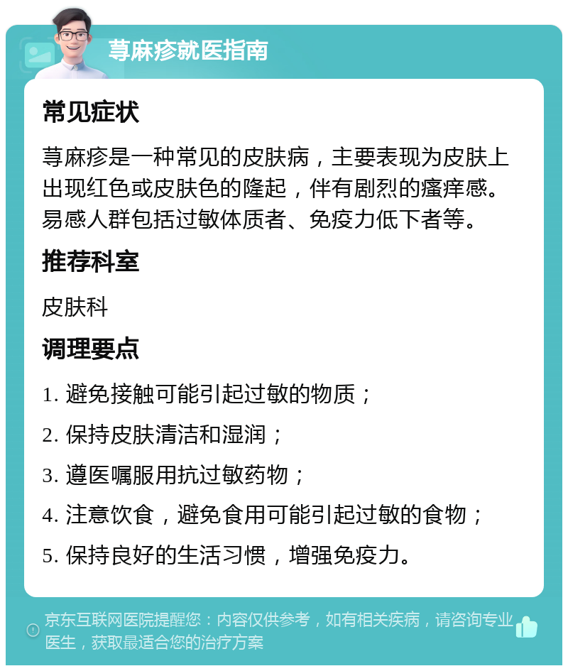 荨麻疹就医指南 常见症状 荨麻疹是一种常见的皮肤病，主要表现为皮肤上出现红色或皮肤色的隆起，伴有剧烈的瘙痒感。易感人群包括过敏体质者、免疫力低下者等。 推荐科室 皮肤科 调理要点 1. 避免接触可能引起过敏的物质； 2. 保持皮肤清洁和湿润； 3. 遵医嘱服用抗过敏药物； 4. 注意饮食，避免食用可能引起过敏的食物； 5. 保持良好的生活习惯，增强免疫力。