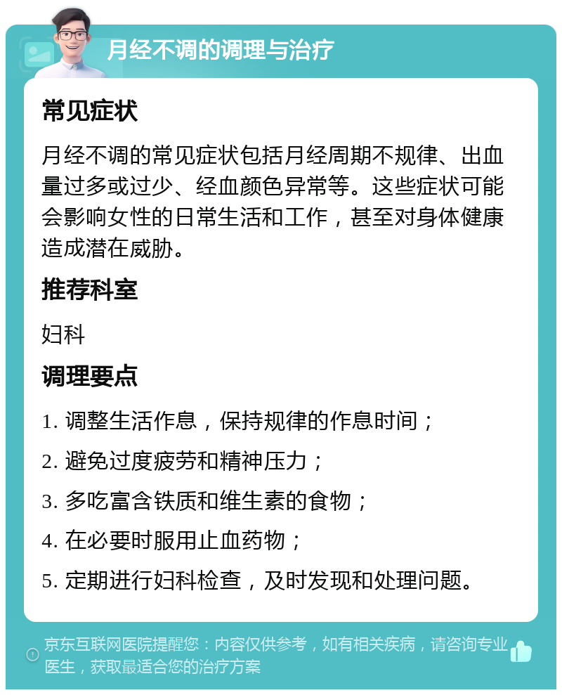 月经不调的调理与治疗 常见症状 月经不调的常见症状包括月经周期不规律、出血量过多或过少、经血颜色异常等。这些症状可能会影响女性的日常生活和工作，甚至对身体健康造成潜在威胁。 推荐科室 妇科 调理要点 1. 调整生活作息，保持规律的作息时间； 2. 避免过度疲劳和精神压力； 3. 多吃富含铁质和维生素的食物； 4. 在必要时服用止血药物； 5. 定期进行妇科检查，及时发现和处理问题。