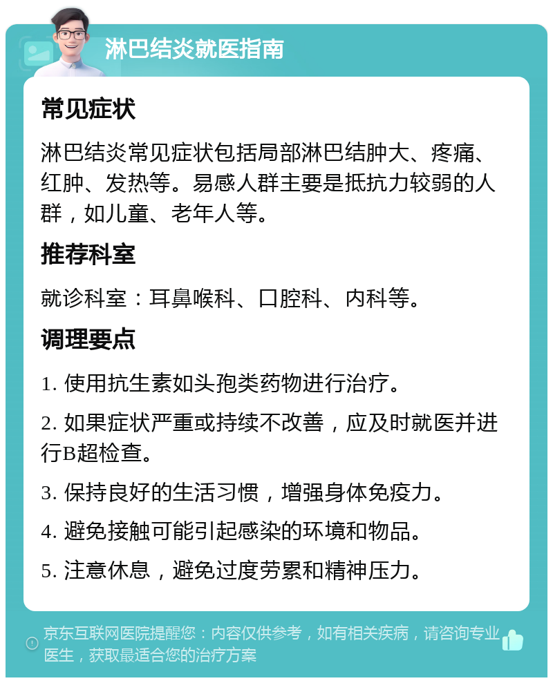 淋巴结炎就医指南 常见症状 淋巴结炎常见症状包括局部淋巴结肿大、疼痛、红肿、发热等。易感人群主要是抵抗力较弱的人群，如儿童、老年人等。 推荐科室 就诊科室：耳鼻喉科、口腔科、内科等。 调理要点 1. 使用抗生素如头孢类药物进行治疗。 2. 如果症状严重或持续不改善，应及时就医并进行B超检查。 3. 保持良好的生活习惯，增强身体免疫力。 4. 避免接触可能引起感染的环境和物品。 5. 注意休息，避免过度劳累和精神压力。