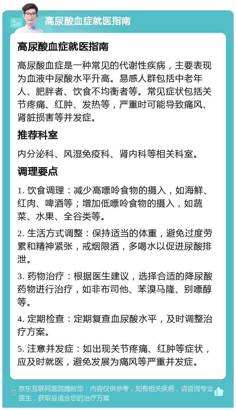 高尿酸血症就医指南 高尿酸血症就医指南 高尿酸血症是一种常见的代谢性疾病，主要表现为血液中尿酸水平升高。易感人群包括中老年人、肥胖者、饮食不均衡者等。常见症状包括关节疼痛、红肿、发热等，严重时可能导致痛风、肾脏损害等并发症。 推荐科室 内分泌科、风湿免疫科、肾内科等相关科室。 调理要点 1. 饮食调理：减少高嘌呤食物的摄入，如海鲜、红肉、啤酒等；增加低嘌呤食物的摄入，如蔬菜、水果、全谷类等。 2. 生活方式调整：保持适当的体重，避免过度劳累和精神紧张，戒烟限酒，多喝水以促进尿酸排泄。 3. 药物治疗：根据医生建议，选择合适的降尿酸药物进行治疗，如非布司他、苯溴马隆、别嘌醇等。 4. 定期检查：定期复查血尿酸水平，及时调整治疗方案。 5. 注意并发症：如出现关节疼痛、红肿等症状，应及时就医，避免发展为痛风等严重并发症。