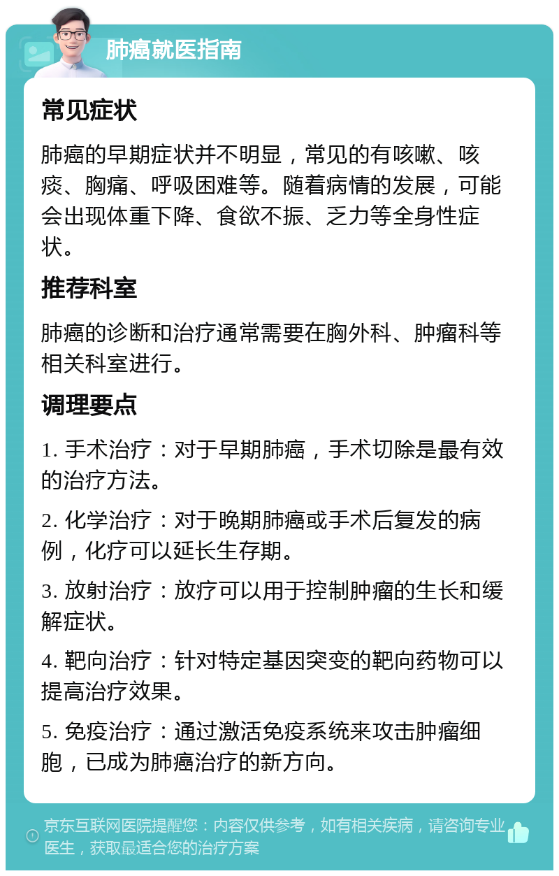 肺癌就医指南 常见症状 肺癌的早期症状并不明显，常见的有咳嗽、咳痰、胸痛、呼吸困难等。随着病情的发展，可能会出现体重下降、食欲不振、乏力等全身性症状。 推荐科室 肺癌的诊断和治疗通常需要在胸外科、肿瘤科等相关科室进行。 调理要点 1. 手术治疗：对于早期肺癌，手术切除是最有效的治疗方法。 2. 化学治疗：对于晚期肺癌或手术后复发的病例，化疗可以延长生存期。 3. 放射治疗：放疗可以用于控制肿瘤的生长和缓解症状。 4. 靶向治疗：针对特定基因突变的靶向药物可以提高治疗效果。 5. 免疫治疗：通过激活免疫系统来攻击肿瘤细胞，已成为肺癌治疗的新方向。