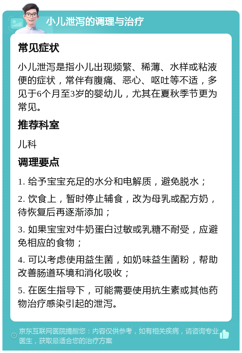 小儿泄泻的调理与治疗 常见症状 小儿泄泻是指小儿出现频繁、稀薄、水样或粘液便的症状，常伴有腹痛、恶心、呕吐等不适，多见于6个月至3岁的婴幼儿，尤其在夏秋季节更为常见。 推荐科室 儿科 调理要点 1. 给予宝宝充足的水分和电解质，避免脱水； 2. 饮食上，暂时停止辅食，改为母乳或配方奶，待恢复后再逐渐添加； 3. 如果宝宝对牛奶蛋白过敏或乳糖不耐受，应避免相应的食物； 4. 可以考虑使用益生菌，如奶味益生菌粉，帮助改善肠道环境和消化吸收； 5. 在医生指导下，可能需要使用抗生素或其他药物治疗感染引起的泄泻。