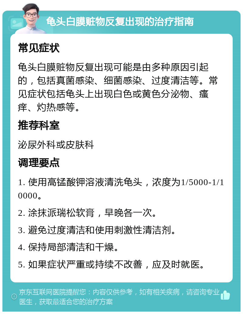 龟头白膜赃物反复出现的治疗指南 常见症状 龟头白膜赃物反复出现可能是由多种原因引起的，包括真菌感染、细菌感染、过度清洁等。常见症状包括龟头上出现白色或黄色分泌物、瘙痒、灼热感等。 推荐科室 泌尿外科或皮肤科 调理要点 1. 使用高锰酸钾溶液清洗龟头，浓度为1/5000-1/10000。 2. 涂抹派瑞松软膏，早晚各一次。 3. 避免过度清洁和使用刺激性清洁剂。 4. 保持局部清洁和干燥。 5. 如果症状严重或持续不改善，应及时就医。