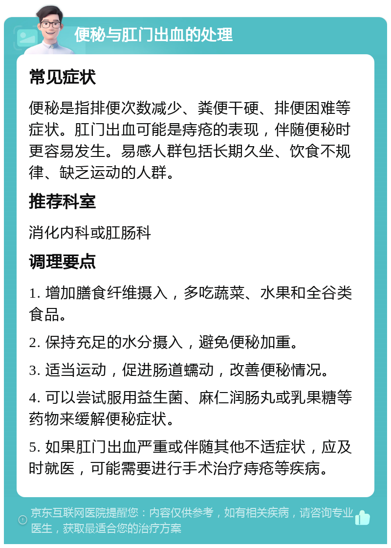 便秘与肛门出血的处理 常见症状 便秘是指排便次数减少、粪便干硬、排便困难等症状。肛门出血可能是痔疮的表现，伴随便秘时更容易发生。易感人群包括长期久坐、饮食不规律、缺乏运动的人群。 推荐科室 消化内科或肛肠科 调理要点 1. 增加膳食纤维摄入，多吃蔬菜、水果和全谷类食品。 2. 保持充足的水分摄入，避免便秘加重。 3. 适当运动，促进肠道蠕动，改善便秘情况。 4. 可以尝试服用益生菌、麻仁润肠丸或乳果糖等药物来缓解便秘症状。 5. 如果肛门出血严重或伴随其他不适症状，应及时就医，可能需要进行手术治疗痔疮等疾病。