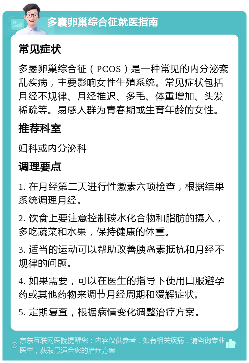 多囊卵巢综合征就医指南 常见症状 多囊卵巢综合征（PCOS）是一种常见的内分泌紊乱疾病，主要影响女性生殖系统。常见症状包括月经不规律、月经推迟、多毛、体重增加、头发稀疏等。易感人群为青春期或生育年龄的女性。 推荐科室 妇科或内分泌科 调理要点 1. 在月经第二天进行性激素六项检查，根据结果系统调理月经。 2. 饮食上要注意控制碳水化合物和脂肪的摄入，多吃蔬菜和水果，保持健康的体重。 3. 适当的运动可以帮助改善胰岛素抵抗和月经不规律的问题。 4. 如果需要，可以在医生的指导下使用口服避孕药或其他药物来调节月经周期和缓解症状。 5. 定期复查，根据病情变化调整治疗方案。