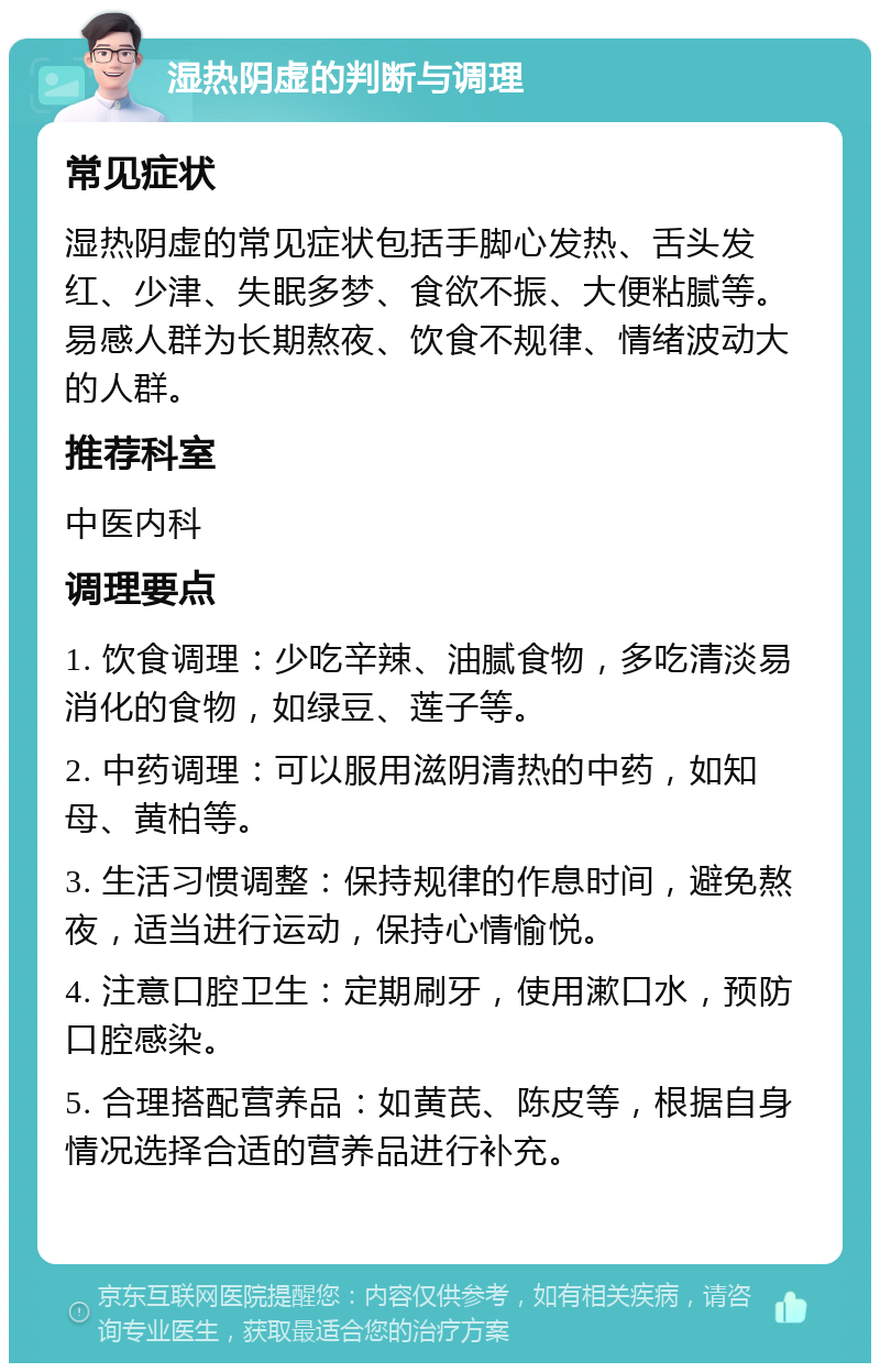 湿热阴虚的判断与调理 常见症状 湿热阴虚的常见症状包括手脚心发热、舌头发红、少津、失眠多梦、食欲不振、大便粘腻等。易感人群为长期熬夜、饮食不规律、情绪波动大的人群。 推荐科室 中医内科 调理要点 1. 饮食调理：少吃辛辣、油腻食物，多吃清淡易消化的食物，如绿豆、莲子等。 2. 中药调理：可以服用滋阴清热的中药，如知母、黄柏等。 3. 生活习惯调整：保持规律的作息时间，避免熬夜，适当进行运动，保持心情愉悦。 4. 注意口腔卫生：定期刷牙，使用漱口水，预防口腔感染。 5. 合理搭配营养品：如黄芪、陈皮等，根据自身情况选择合适的营养品进行补充。