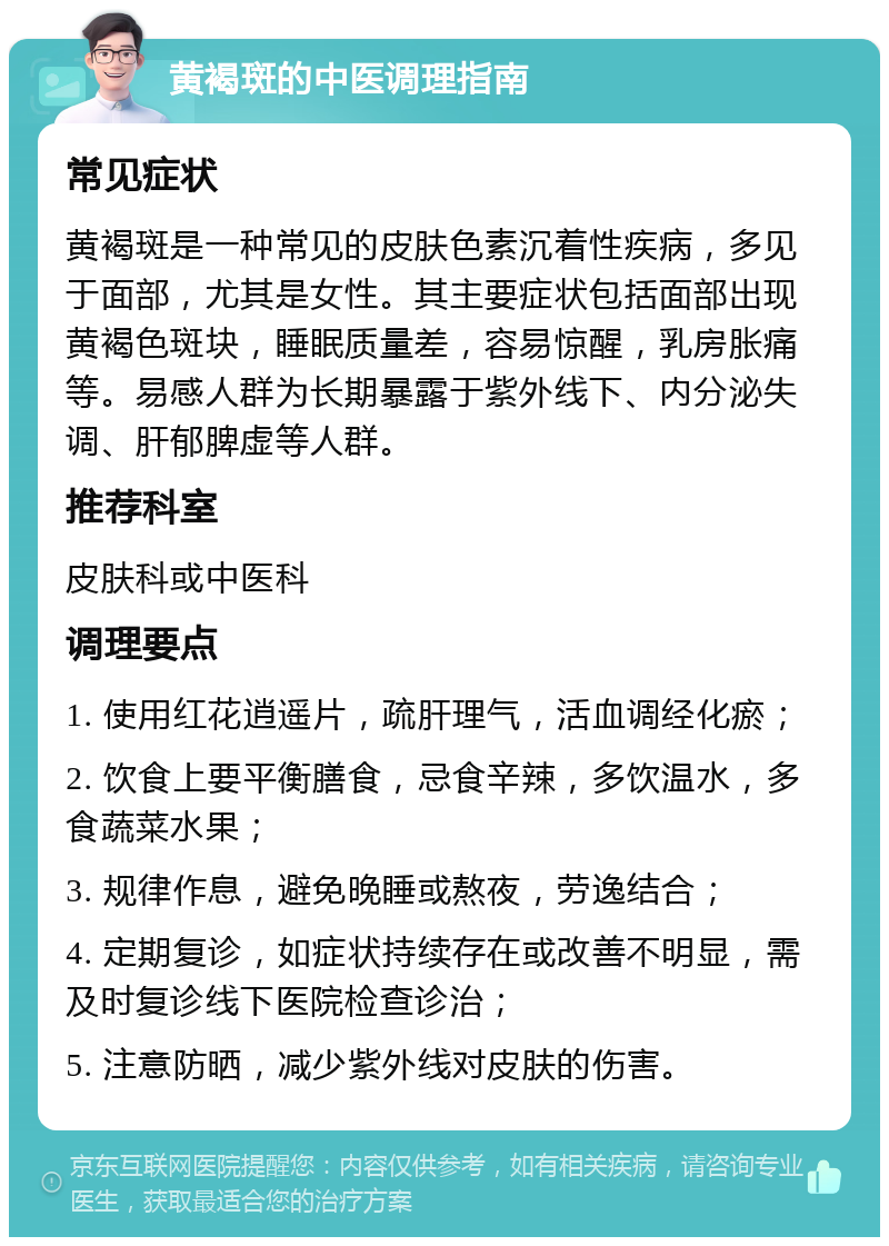 黄褐斑的中医调理指南 常见症状 黄褐斑是一种常见的皮肤色素沉着性疾病，多见于面部，尤其是女性。其主要症状包括面部出现黄褐色斑块，睡眠质量差，容易惊醒，乳房胀痛等。易感人群为长期暴露于紫外线下、内分泌失调、肝郁脾虚等人群。 推荐科室 皮肤科或中医科 调理要点 1. 使用红花逍遥片，疏肝理气，活血调经化瘀； 2. 饮食上要平衡膳食，忌食辛辣，多饮温水，多食蔬菜水果； 3. 规律作息，避免晚睡或熬夜，劳逸结合； 4. 定期复诊，如症状持续存在或改善不明显，需及时复诊线下医院检查诊治； 5. 注意防晒，减少紫外线对皮肤的伤害。