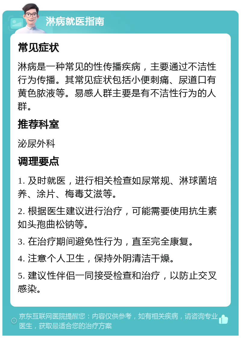 淋病就医指南 常见症状 淋病是一种常见的性传播疾病，主要通过不洁性行为传播。其常见症状包括小便刺痛、尿道口有黄色脓液等。易感人群主要是有不洁性行为的人群。 推荐科室 泌尿外科 调理要点 1. 及时就医，进行相关检查如尿常规、淋球菌培养、涂片、梅毒艾滋等。 2. 根据医生建议进行治疗，可能需要使用抗生素如头孢曲松钠等。 3. 在治疗期间避免性行为，直至完全康复。 4. 注意个人卫生，保持外阴清洁干燥。 5. 建议性伴侣一同接受检查和治疗，以防止交叉感染。