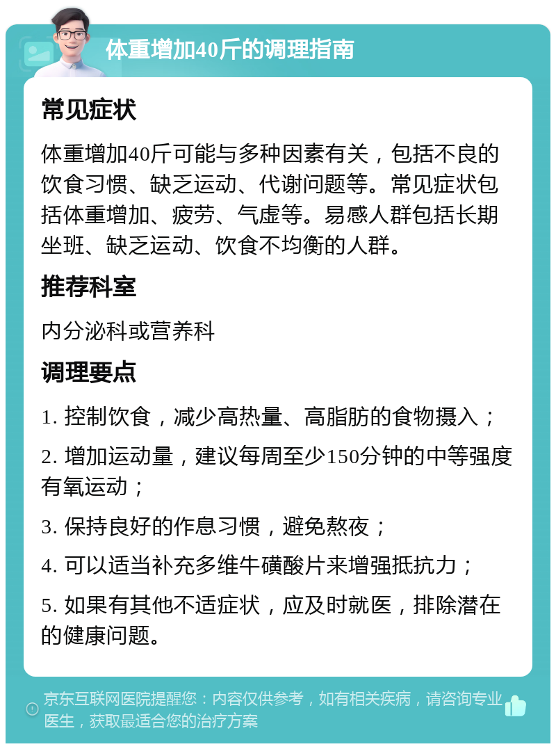 体重增加40斤的调理指南 常见症状 体重增加40斤可能与多种因素有关，包括不良的饮食习惯、缺乏运动、代谢问题等。常见症状包括体重增加、疲劳、气虚等。易感人群包括长期坐班、缺乏运动、饮食不均衡的人群。 推荐科室 内分泌科或营养科 调理要点 1. 控制饮食，减少高热量、高脂肪的食物摄入； 2. 增加运动量，建议每周至少150分钟的中等强度有氧运动； 3. 保持良好的作息习惯，避免熬夜； 4. 可以适当补充多维牛磺酸片来增强抵抗力； 5. 如果有其他不适症状，应及时就医，排除潜在的健康问题。