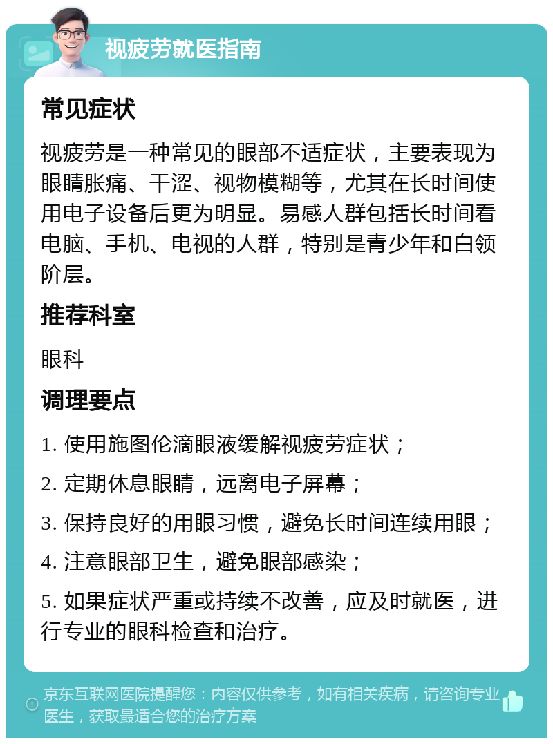 视疲劳就医指南 常见症状 视疲劳是一种常见的眼部不适症状，主要表现为眼睛胀痛、干涩、视物模糊等，尤其在长时间使用电子设备后更为明显。易感人群包括长时间看电脑、手机、电视的人群，特别是青少年和白领阶层。 推荐科室 眼科 调理要点 1. 使用施图伦滴眼液缓解视疲劳症状； 2. 定期休息眼睛，远离电子屏幕； 3. 保持良好的用眼习惯，避免长时间连续用眼； 4. 注意眼部卫生，避免眼部感染； 5. 如果症状严重或持续不改善，应及时就医，进行专业的眼科检查和治疗。