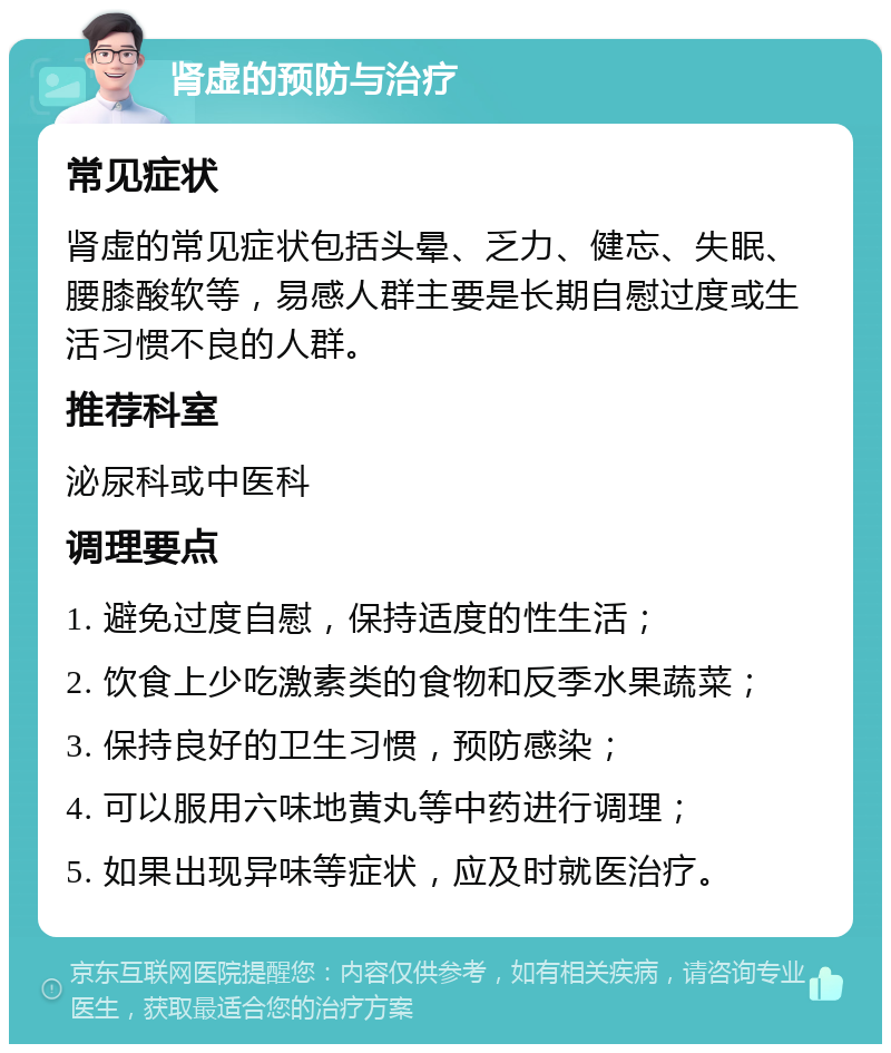 肾虚的预防与治疗 常见症状 肾虚的常见症状包括头晕、乏力、健忘、失眠、腰膝酸软等，易感人群主要是长期自慰过度或生活习惯不良的人群。 推荐科室 泌尿科或中医科 调理要点 1. 避免过度自慰，保持适度的性生活； 2. 饮食上少吃激素类的食物和反季水果蔬菜； 3. 保持良好的卫生习惯，预防感染； 4. 可以服用六味地黄丸等中药进行调理； 5. 如果出现异味等症状，应及时就医治疗。