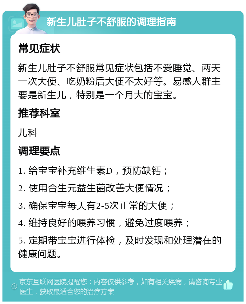 新生儿肚子不舒服的调理指南 常见症状 新生儿肚子不舒服常见症状包括不爱睡觉、两天一次大便、吃奶粉后大便不太好等。易感人群主要是新生儿，特别是一个月大的宝宝。 推荐科室 儿科 调理要点 1. 给宝宝补充维生素D，预防缺钙； 2. 使用合生元益生菌改善大便情况； 3. 确保宝宝每天有2-5次正常的大便； 4. 维持良好的喂养习惯，避免过度喂养； 5. 定期带宝宝进行体检，及时发现和处理潜在的健康问题。