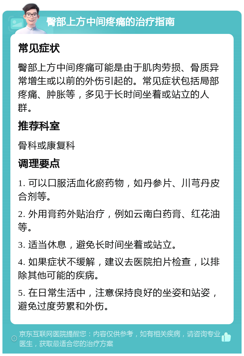 臀部上方中间疼痛的治疗指南 常见症状 臀部上方中间疼痛可能是由于肌肉劳损、骨质异常增生或以前的外伤引起的。常见症状包括局部疼痛、肿胀等，多见于长时间坐着或站立的人群。 推荐科室 骨科或康复科 调理要点 1. 可以口服活血化瘀药物，如丹参片、川芎丹皮合剂等。 2. 外用膏药外贴治疗，例如云南白药膏、红花油等。 3. 适当休息，避免长时间坐着或站立。 4. 如果症状不缓解，建议去医院拍片检查，以排除其他可能的疾病。 5. 在日常生活中，注意保持良好的坐姿和站姿，避免过度劳累和外伤。