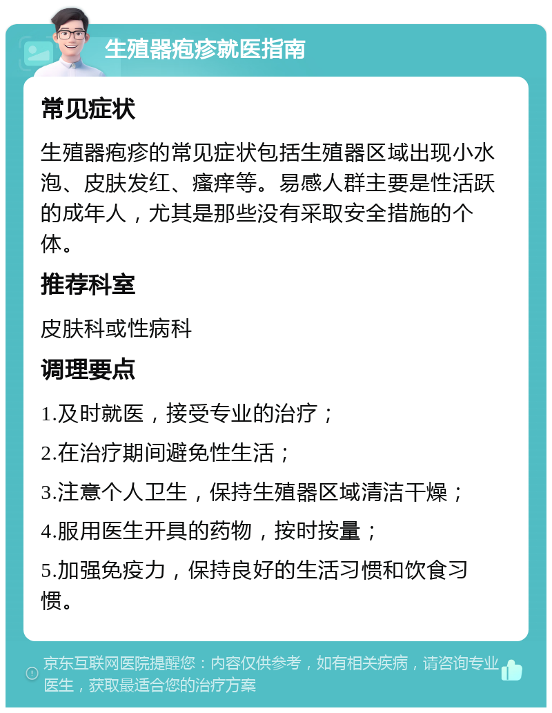 生殖器疱疹就医指南 常见症状 生殖器疱疹的常见症状包括生殖器区域出现小水泡、皮肤发红、瘙痒等。易感人群主要是性活跃的成年人，尤其是那些没有采取安全措施的个体。 推荐科室 皮肤科或性病科 调理要点 1.及时就医，接受专业的治疗； 2.在治疗期间避免性生活； 3.注意个人卫生，保持生殖器区域清洁干燥； 4.服用医生开具的药物，按时按量； 5.加强免疫力，保持良好的生活习惯和饮食习惯。