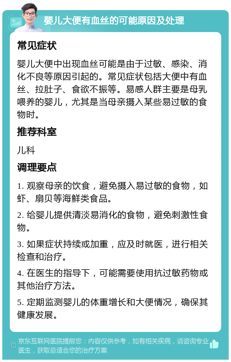 婴儿大便有血丝的可能原因及处理 常见症状 婴儿大便中出现血丝可能是由于过敏、感染、消化不良等原因引起的。常见症状包括大便中有血丝、拉肚子、食欲不振等。易感人群主要是母乳喂养的婴儿，尤其是当母亲摄入某些易过敏的食物时。 推荐科室 儿科 调理要点 1. 观察母亲的饮食，避免摄入易过敏的食物，如虾、扇贝等海鲜类食品。 2. 给婴儿提供清淡易消化的食物，避免刺激性食物。 3. 如果症状持续或加重，应及时就医，进行相关检查和治疗。 4. 在医生的指导下，可能需要使用抗过敏药物或其他治疗方法。 5. 定期监测婴儿的体重增长和大便情况，确保其健康发展。