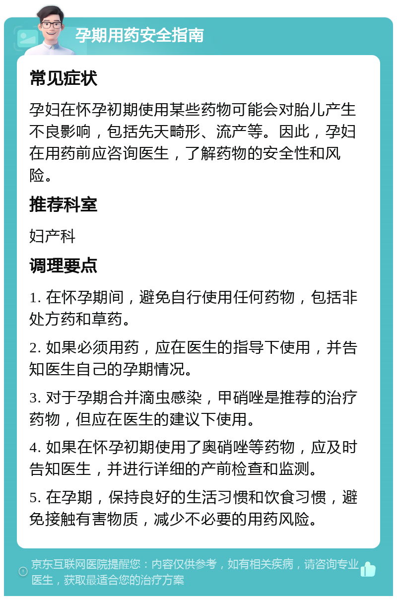 孕期用药安全指南 常见症状 孕妇在怀孕初期使用某些药物可能会对胎儿产生不良影响，包括先天畸形、流产等。因此，孕妇在用药前应咨询医生，了解药物的安全性和风险。 推荐科室 妇产科 调理要点 1. 在怀孕期间，避免自行使用任何药物，包括非处方药和草药。 2. 如果必须用药，应在医生的指导下使用，并告知医生自己的孕期情况。 3. 对于孕期合并滴虫感染，甲硝唑是推荐的治疗药物，但应在医生的建议下使用。 4. 如果在怀孕初期使用了奥硝唑等药物，应及时告知医生，并进行详细的产前检查和监测。 5. 在孕期，保持良好的生活习惯和饮食习惯，避免接触有害物质，减少不必要的用药风险。