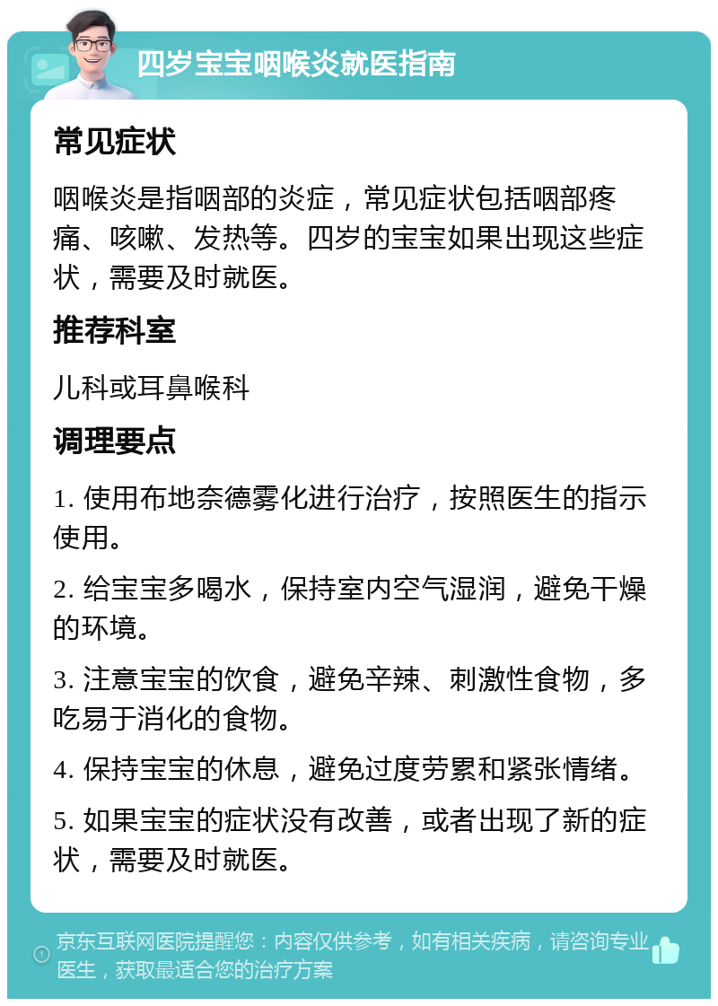 四岁宝宝咽喉炎就医指南 常见症状 咽喉炎是指咽部的炎症，常见症状包括咽部疼痛、咳嗽、发热等。四岁的宝宝如果出现这些症状，需要及时就医。 推荐科室 儿科或耳鼻喉科 调理要点 1. 使用布地奈德雾化进行治疗，按照医生的指示使用。 2. 给宝宝多喝水，保持室内空气湿润，避免干燥的环境。 3. 注意宝宝的饮食，避免辛辣、刺激性食物，多吃易于消化的食物。 4. 保持宝宝的休息，避免过度劳累和紧张情绪。 5. 如果宝宝的症状没有改善，或者出现了新的症状，需要及时就医。