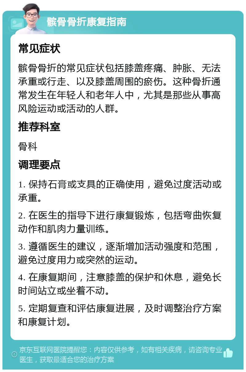 髌骨骨折康复指南 常见症状 髌骨骨折的常见症状包括膝盖疼痛、肿胀、无法承重或行走、以及膝盖周围的瘀伤。这种骨折通常发生在年轻人和老年人中，尤其是那些从事高风险运动或活动的人群。 推荐科室 骨科 调理要点 1. 保持石膏或支具的正确使用，避免过度活动或承重。 2. 在医生的指导下进行康复锻炼，包括弯曲恢复动作和肌肉力量训练。 3. 遵循医生的建议，逐渐增加活动强度和范围，避免过度用力或突然的运动。 4. 在康复期间，注意膝盖的保护和休息，避免长时间站立或坐着不动。 5. 定期复查和评估康复进展，及时调整治疗方案和康复计划。