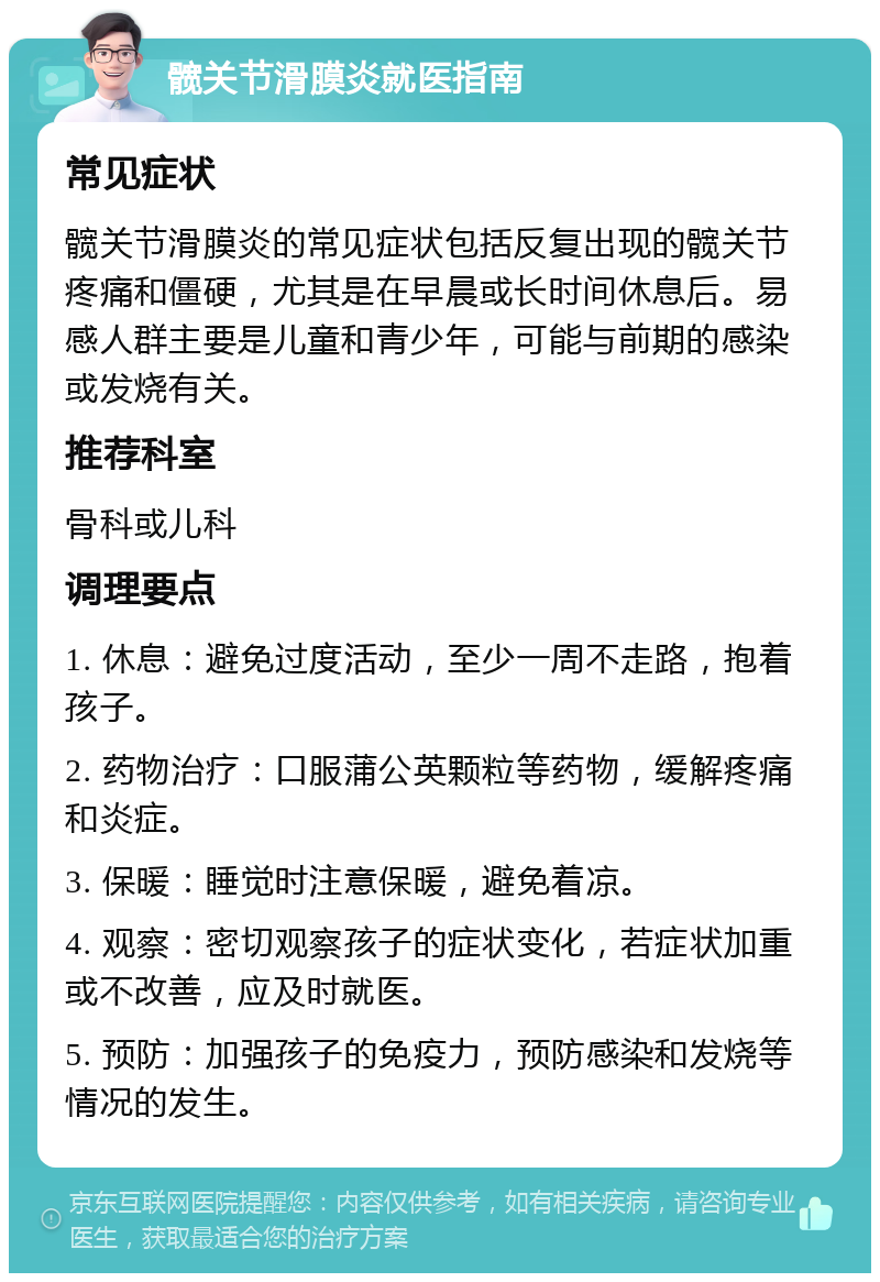 髋关节滑膜炎就医指南 常见症状 髋关节滑膜炎的常见症状包括反复出现的髋关节疼痛和僵硬，尤其是在早晨或长时间休息后。易感人群主要是儿童和青少年，可能与前期的感染或发烧有关。 推荐科室 骨科或儿科 调理要点 1. 休息：避免过度活动，至少一周不走路，抱着孩子。 2. 药物治疗：口服蒲公英颗粒等药物，缓解疼痛和炎症。 3. 保暖：睡觉时注意保暖，避免着凉。 4. 观察：密切观察孩子的症状变化，若症状加重或不改善，应及时就医。 5. 预防：加强孩子的免疫力，预防感染和发烧等情况的发生。