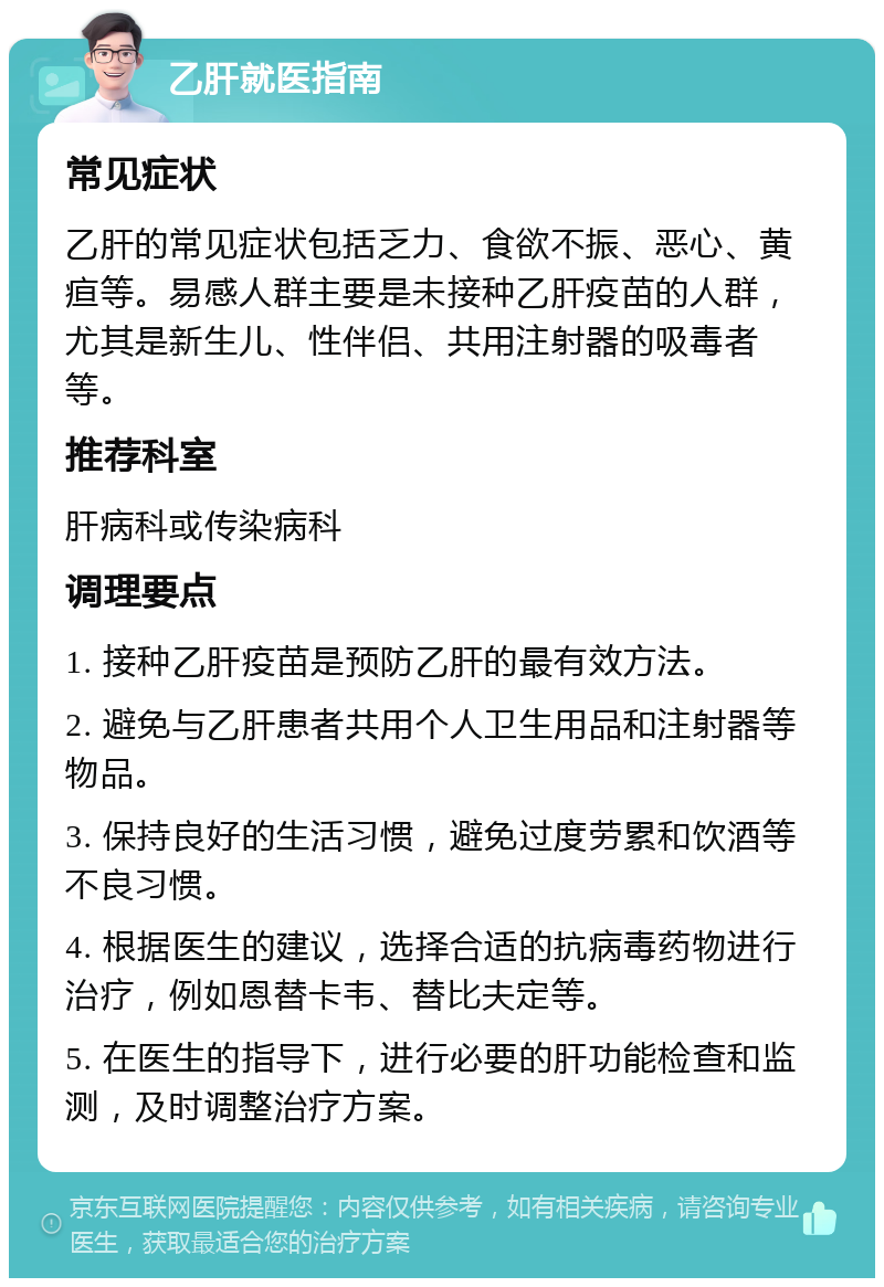 乙肝就医指南 常见症状 乙肝的常见症状包括乏力、食欲不振、恶心、黄疸等。易感人群主要是未接种乙肝疫苗的人群，尤其是新生儿、性伴侣、共用注射器的吸毒者等。 推荐科室 肝病科或传染病科 调理要点 1. 接种乙肝疫苗是预防乙肝的最有效方法。 2. 避免与乙肝患者共用个人卫生用品和注射器等物品。 3. 保持良好的生活习惯，避免过度劳累和饮酒等不良习惯。 4. 根据医生的建议，选择合适的抗病毒药物进行治疗，例如恩替卡韦、替比夫定等。 5. 在医生的指导下，进行必要的肝功能检查和监测，及时调整治疗方案。