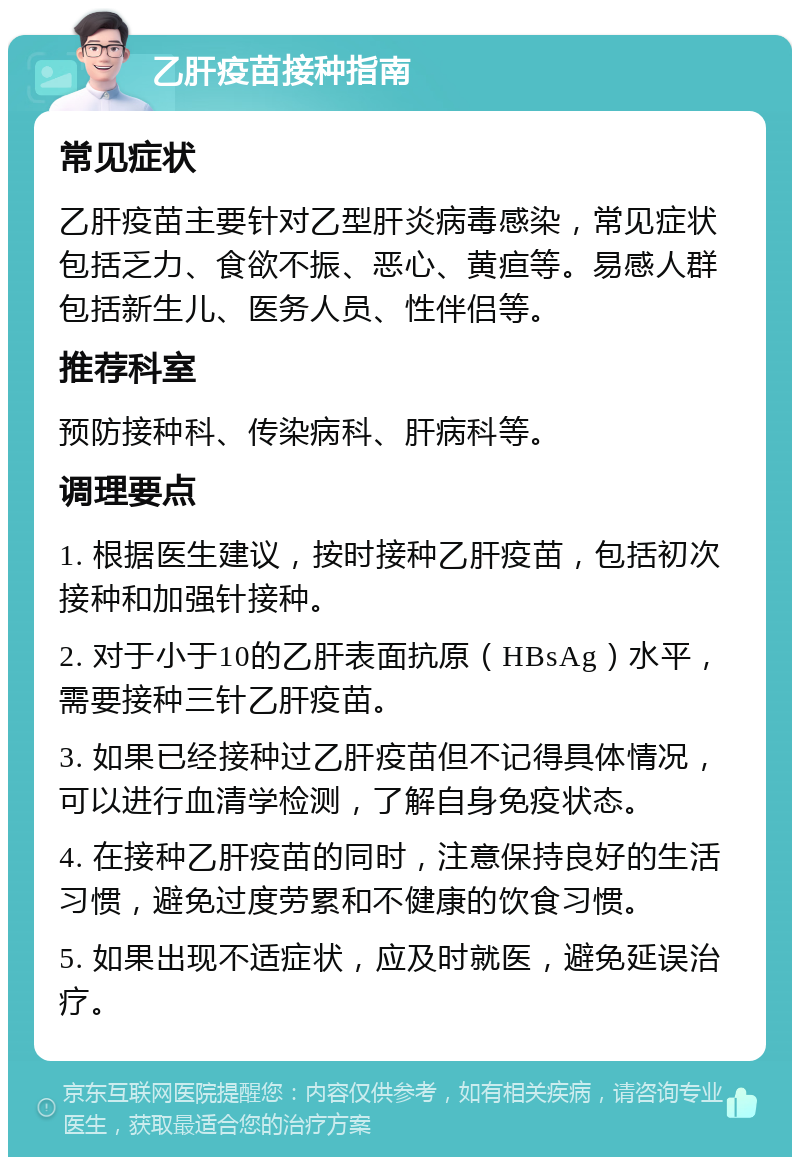 乙肝疫苗接种指南 常见症状 乙肝疫苗主要针对乙型肝炎病毒感染，常见症状包括乏力、食欲不振、恶心、黄疸等。易感人群包括新生儿、医务人员、性伴侣等。 推荐科室 预防接种科、传染病科、肝病科等。 调理要点 1. 根据医生建议，按时接种乙肝疫苗，包括初次接种和加强针接种。 2. 对于小于10的乙肝表面抗原（HBsAg）水平，需要接种三针乙肝疫苗。 3. 如果已经接种过乙肝疫苗但不记得具体情况，可以进行血清学检测，了解自身免疫状态。 4. 在接种乙肝疫苗的同时，注意保持良好的生活习惯，避免过度劳累和不健康的饮食习惯。 5. 如果出现不适症状，应及时就医，避免延误治疗。