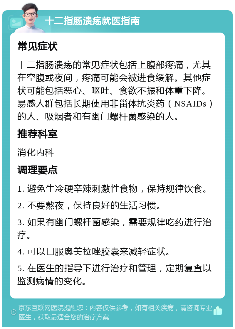 十二指肠溃疡就医指南 常见症状 十二指肠溃疡的常见症状包括上腹部疼痛，尤其在空腹或夜间，疼痛可能会被进食缓解。其他症状可能包括恶心、呕吐、食欲不振和体重下降。易感人群包括长期使用非甾体抗炎药（NSAIDs）的人、吸烟者和有幽门螺杆菌感染的人。 推荐科室 消化内科 调理要点 1. 避免生冷硬辛辣刺激性食物，保持规律饮食。 2. 不要熬夜，保持良好的生活习惯。 3. 如果有幽门螺杆菌感染，需要规律吃药进行治疗。 4. 可以口服奥美拉唑胶囊来减轻症状。 5. 在医生的指导下进行治疗和管理，定期复查以监测病情的变化。