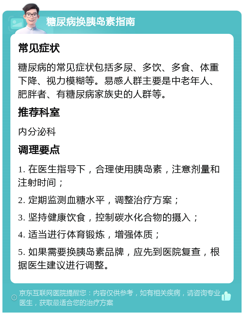 糖尿病换胰岛素指南 常见症状 糖尿病的常见症状包括多尿、多饮、多食、体重下降、视力模糊等。易感人群主要是中老年人、肥胖者、有糖尿病家族史的人群等。 推荐科室 内分泌科 调理要点 1. 在医生指导下，合理使用胰岛素，注意剂量和注射时间； 2. 定期监测血糖水平，调整治疗方案； 3. 坚持健康饮食，控制碳水化合物的摄入； 4. 适当进行体育锻炼，增强体质； 5. 如果需要换胰岛素品牌，应先到医院复查，根据医生建议进行调整。