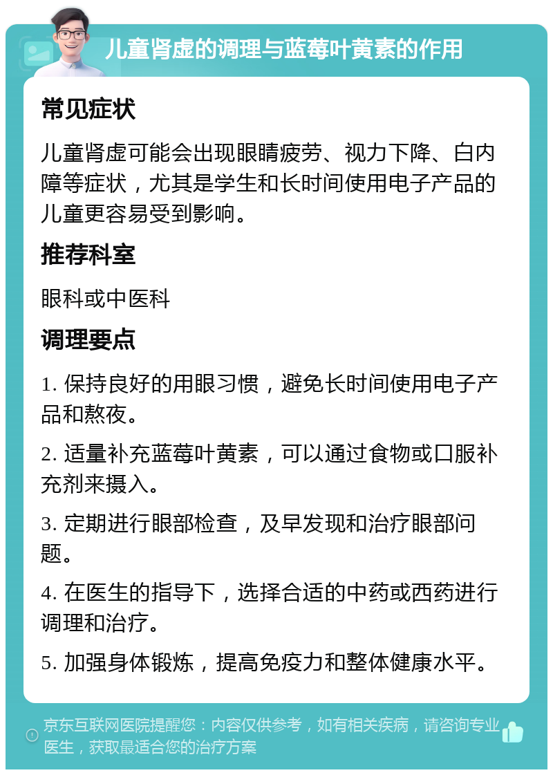 儿童肾虚的调理与蓝莓叶黄素的作用 常见症状 儿童肾虚可能会出现眼睛疲劳、视力下降、白内障等症状，尤其是学生和长时间使用电子产品的儿童更容易受到影响。 推荐科室 眼科或中医科 调理要点 1. 保持良好的用眼习惯，避免长时间使用电子产品和熬夜。 2. 适量补充蓝莓叶黄素，可以通过食物或口服补充剂来摄入。 3. 定期进行眼部检查，及早发现和治疗眼部问题。 4. 在医生的指导下，选择合适的中药或西药进行调理和治疗。 5. 加强身体锻炼，提高免疫力和整体健康水平。