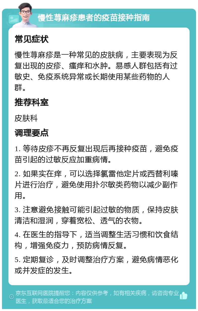 慢性荨麻疹患者的疫苗接种指南 常见症状 慢性荨麻疹是一种常见的皮肤病，主要表现为反复出现的皮疹、瘙痒和水肿。易感人群包括有过敏史、免疫系统异常或长期使用某些药物的人群。 推荐科室 皮肤科 调理要点 1. 等待皮疹不再反复出现后再接种疫苗，避免疫苗引起的过敏反应加重病情。 2. 如果实在痒，可以选择氯雷他定片或西替利嗪片进行治疗，避免使用扑尔敏类药物以减少副作用。 3. 注意避免接触可能引起过敏的物质，保持皮肤清洁和湿润，穿着宽松、透气的衣物。 4. 在医生的指导下，适当调整生活习惯和饮食结构，增强免疫力，预防病情反复。 5. 定期复诊，及时调整治疗方案，避免病情恶化或并发症的发生。